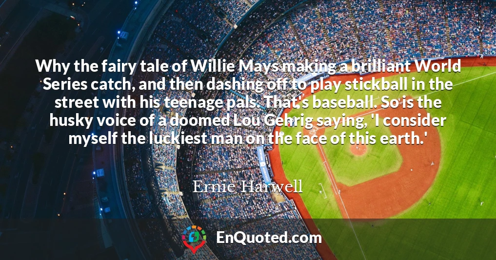 Why the fairy tale of Willie Mays making a brilliant World Series catch, and then dashing off to play stickball in the street with his teenage pals. That's baseball. So is the husky voice of a doomed Lou Gehrig saying, 'I consider myself the luckiest man on the face of this earth.'