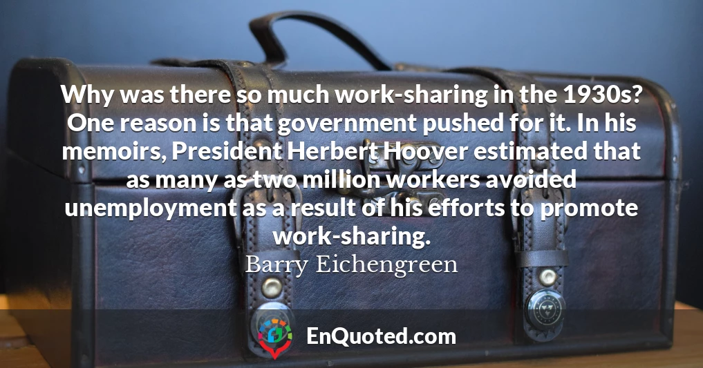 Why was there so much work-sharing in the 1930s? One reason is that government pushed for it. In his memoirs, President Herbert Hoover estimated that as many as two million workers avoided unemployment as a result of his efforts to promote work-sharing.
