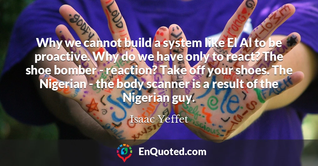 Why we cannot build a system like El Al to be proactive. Why do we have only to react? The shoe bomber - reaction? Take off your shoes. The Nigerian - the body scanner is a result of the Nigerian guy.
