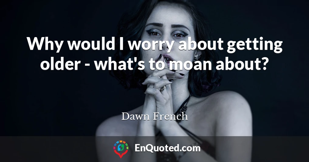 Why would I worry about getting older - what's to moan about?