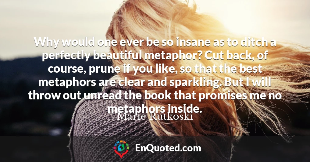 Why would one ever be so insane as to ditch a perfectly beautiful metaphor? Cut back, of course, prune if you like, so that the best metaphors are clear and sparkling. But I will throw out unread the book that promises me no metaphors inside.