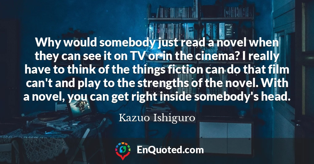 Why would somebody just read a novel when they can see it on TV or in the cinema? I really have to think of the things fiction can do that film can't and play to the strengths of the novel. With a novel, you can get right inside somebody's head.