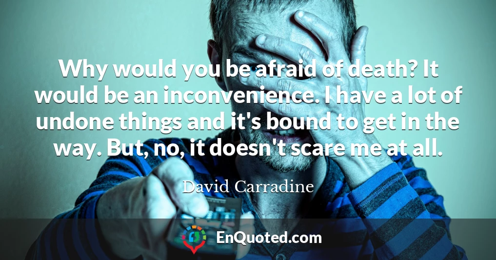 Why would you be afraid of death? It would be an inconvenience. I have a lot of undone things and it's bound to get in the way. But, no, it doesn't scare me at all.