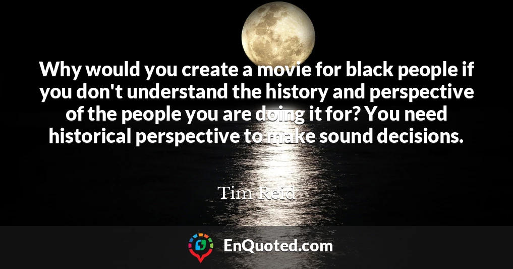 Why would you create a movie for black people if you don't understand the history and perspective of the people you are doing it for? You need historical perspective to make sound decisions.