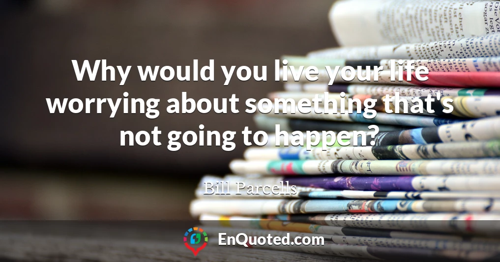 Why would you live your life worrying about something that's not going to happen?