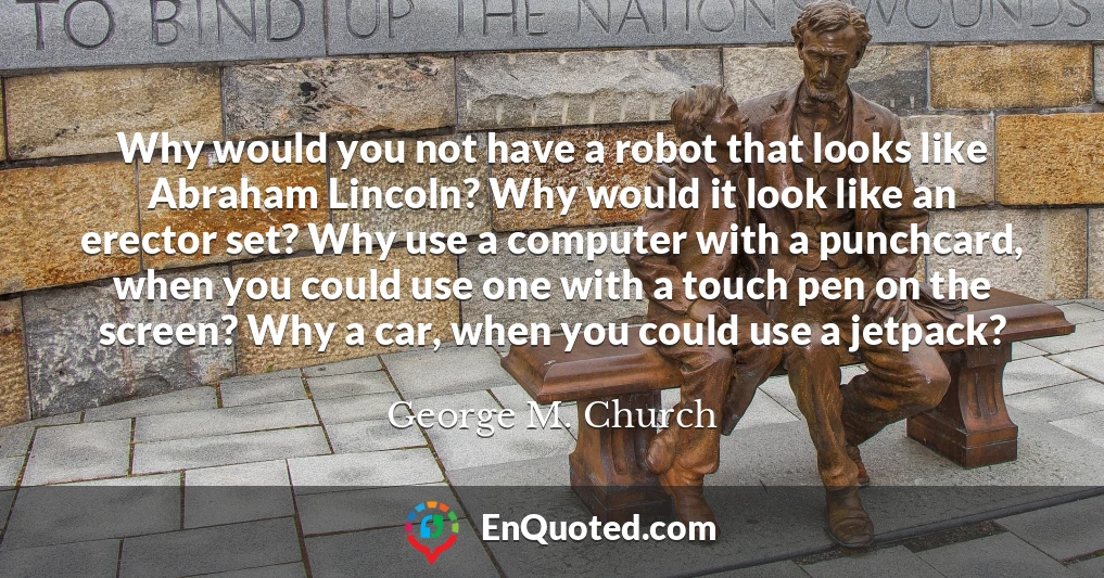 Why would you not have a robot that looks like Abraham Lincoln? Why would it look like an erector set? Why use a computer with a punchcard, when you could use one with a touch pen on the screen? Why a car, when you could use a jetpack?