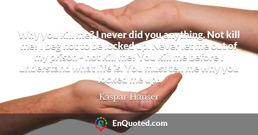 Why you kill me? I never did you anything. Not kill me! I beg not to be locked up. Never let me out of my prison - not kill me! You kill me before I understand what life is. You must tell me why you locked me up!