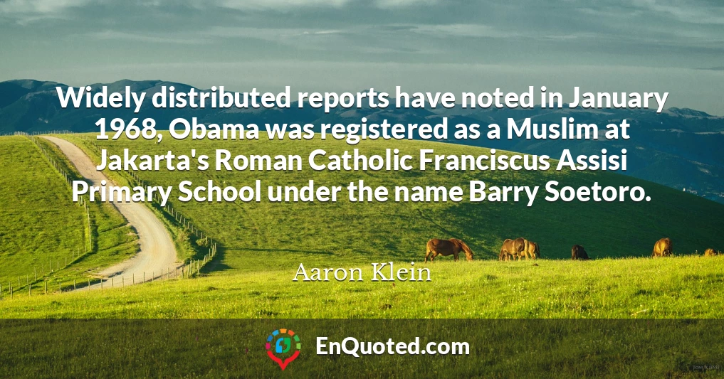 Widely distributed reports have noted in January 1968, Obama was registered as a Muslim at Jakarta's Roman Catholic Franciscus Assisi Primary School under the name Barry Soetoro.