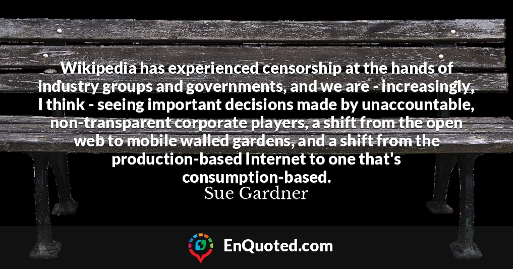Wikipedia has experienced censorship at the hands of industry groups and governments, and we are - increasingly, I think - seeing important decisions made by unaccountable, non-transparent corporate players, a shift from the open web to mobile walled gardens, and a shift from the production-based Internet to one that's consumption-based.