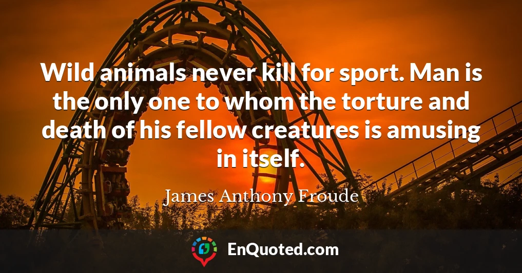 Wild animals never kill for sport. Man is the only one to whom the torture and death of his fellow creatures is amusing in itself.