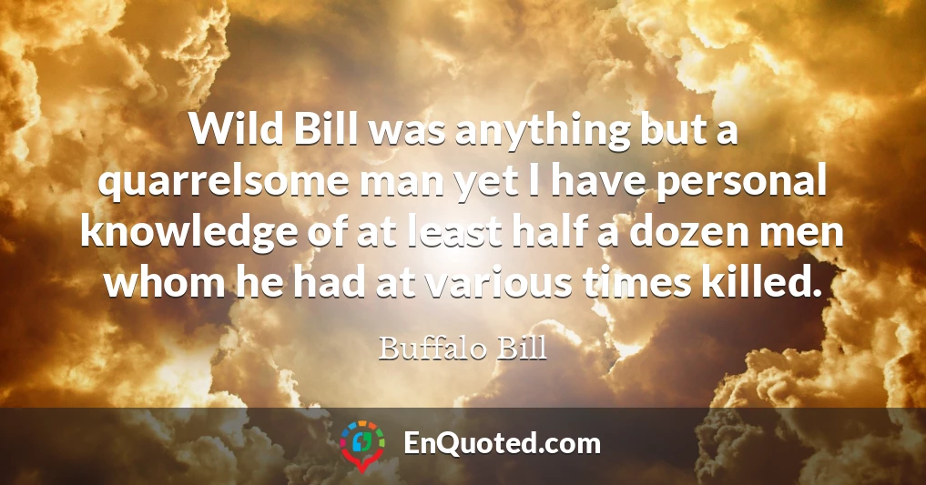 Wild Bill was anything but a quarrelsome man yet I have personal knowledge of at least half a dozen men whom he had at various times killed.