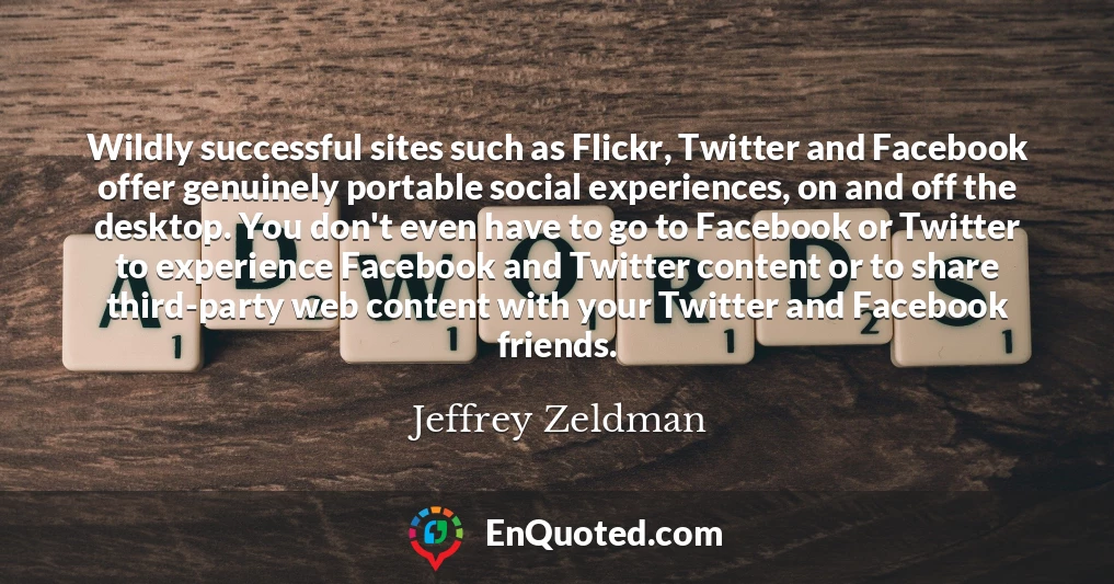 Wildly successful sites such as Flickr, Twitter and Facebook offer genuinely portable social experiences, on and off the desktop. You don't even have to go to Facebook or Twitter to experience Facebook and Twitter content or to share third-party web content with your Twitter and Facebook friends.