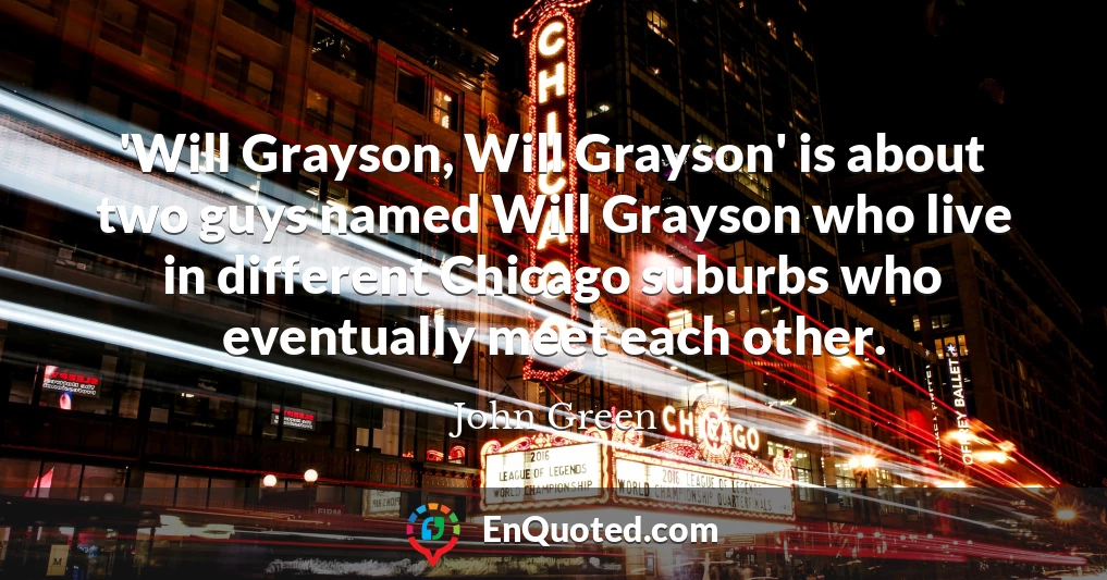 'Will Grayson, Will Grayson' is about two guys named Will Grayson who live in different Chicago suburbs who eventually meet each other.