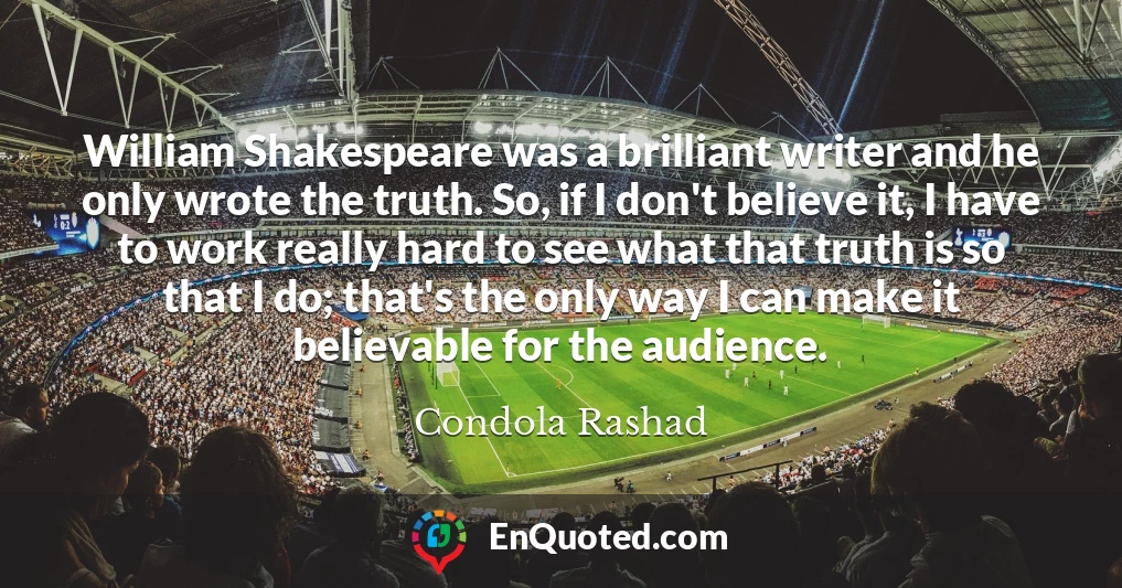 William Shakespeare was a brilliant writer and he only wrote the truth. So, if I don't believe it, I have to work really hard to see what that truth is so that I do; that's the only way I can make it believable for the audience.