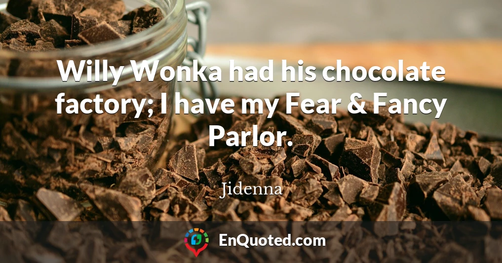 Willy Wonka had his chocolate factory; I have my Fear & Fancy Parlor.