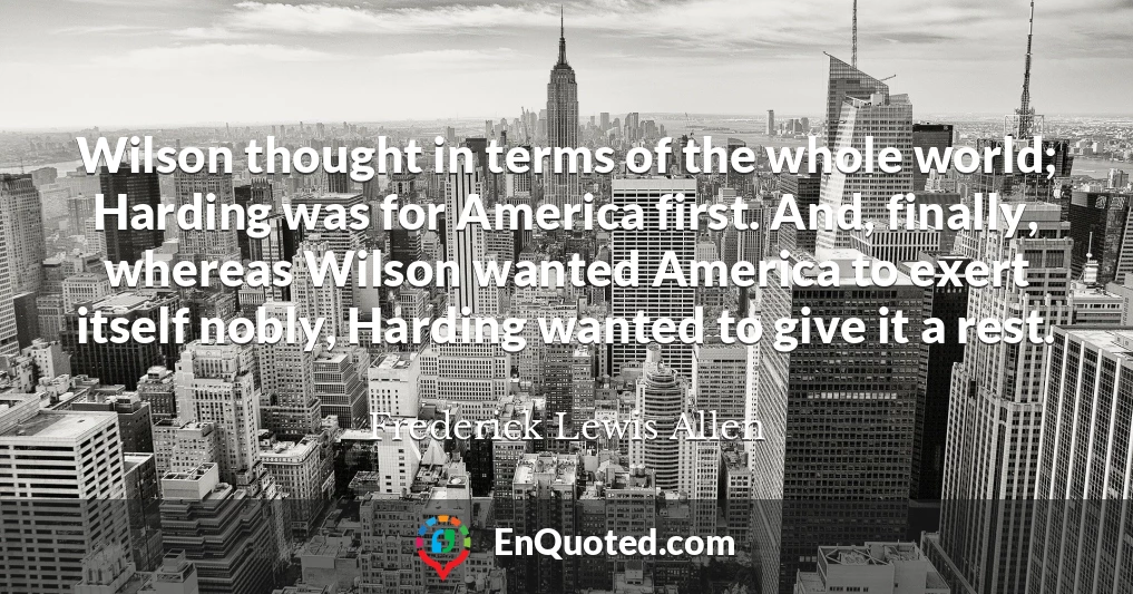 Wilson thought in terms of the whole world; Harding was for America first. And, finally, whereas Wilson wanted America to exert itself nobly, Harding wanted to give it a rest.
