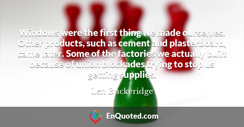 Windows were the first thing we made ourselves. Other products, such as cement and plasterboard, came later. Some of the factories we actually built because of union blockades trying to stop us getting supplies.