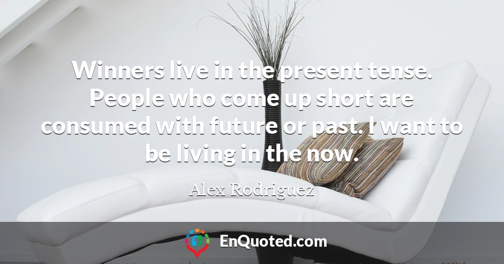 Winners live in the present tense. People who come up short are consumed with future or past. I want to be living in the now.