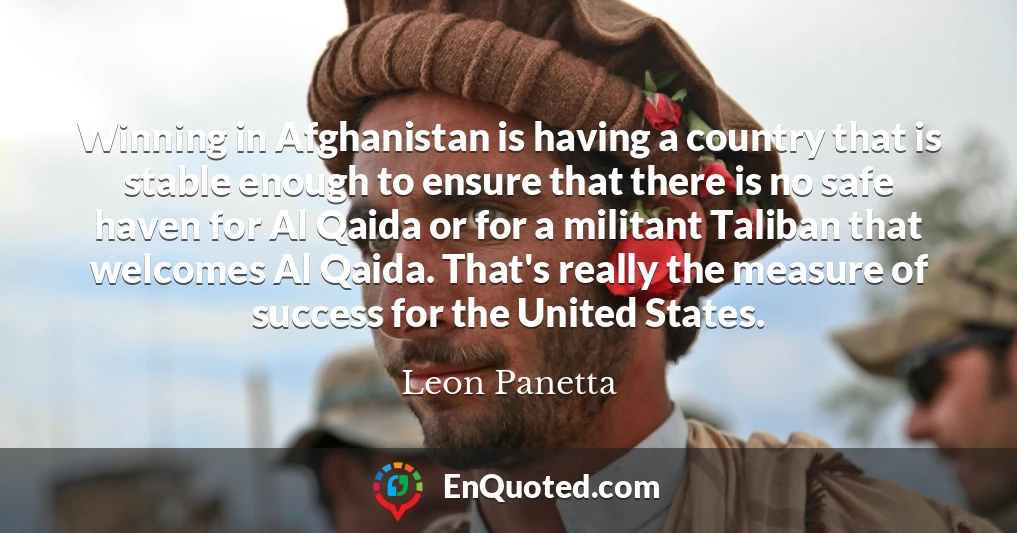Winning in Afghanistan is having a country that is stable enough to ensure that there is no safe haven for Al Qaida or for a militant Taliban that welcomes Al Qaida. That's really the measure of success for the United States.