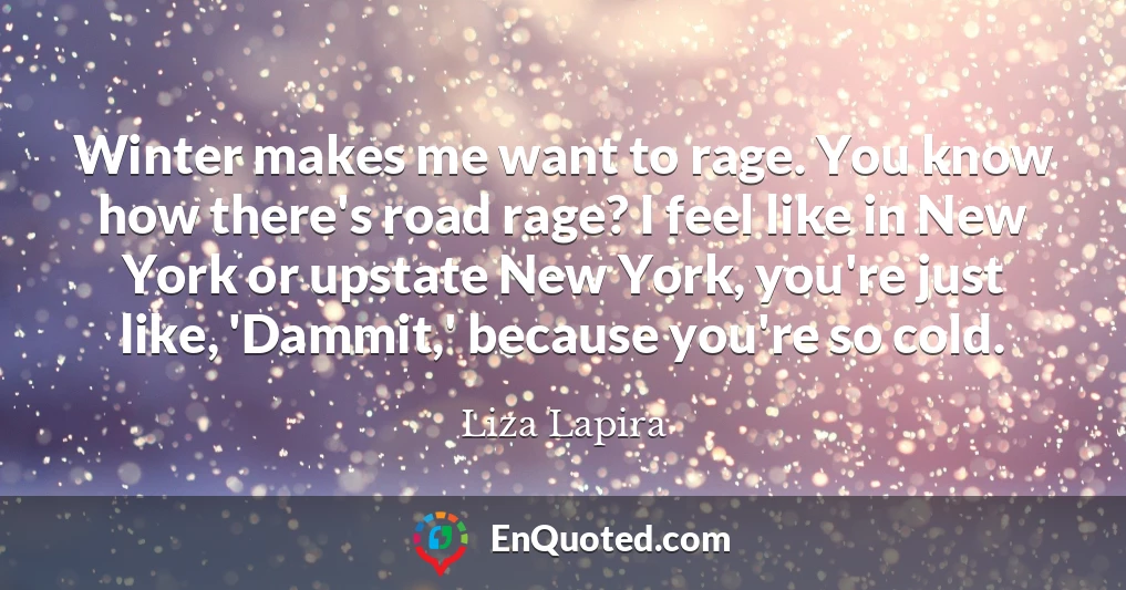 Winter makes me want to rage. You know how there's road rage? I feel like in New York or upstate New York, you're just like, 'Dammit,' because you're so cold.