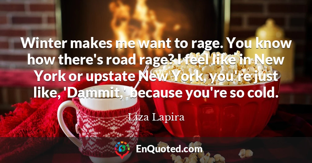 Winter makes me want to rage. You know how there's road rage? I feel like in New York or upstate New York, you're just like, 'Dammit,' because you're so cold.