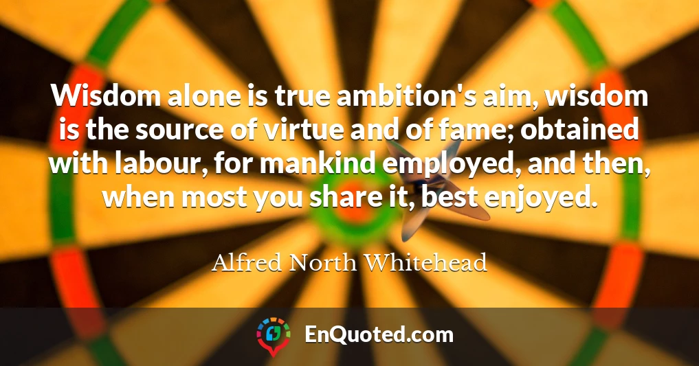 Wisdom alone is true ambition's aim, wisdom is the source of virtue and of fame; obtained with labour, for mankind employed, and then, when most you share it, best enjoyed.