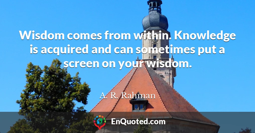 Wisdom comes from within. Knowledge is acquired and can sometimes put a screen on your wisdom.
