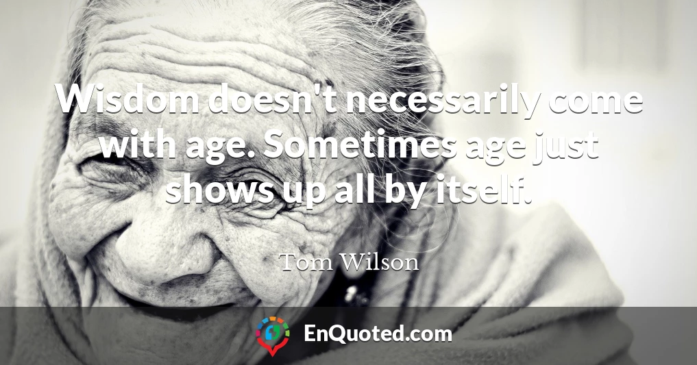 Wisdom doesn't necessarily come with age. Sometimes age just shows up all by itself.