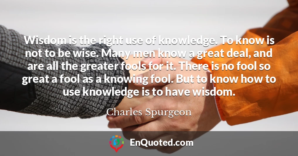 Wisdom is the right use of knowledge. To know is not to be wise. Many men know a great deal, and are all the greater fools for it. There is no fool so great a fool as a knowing fool. But to know how to use knowledge is to have wisdom.