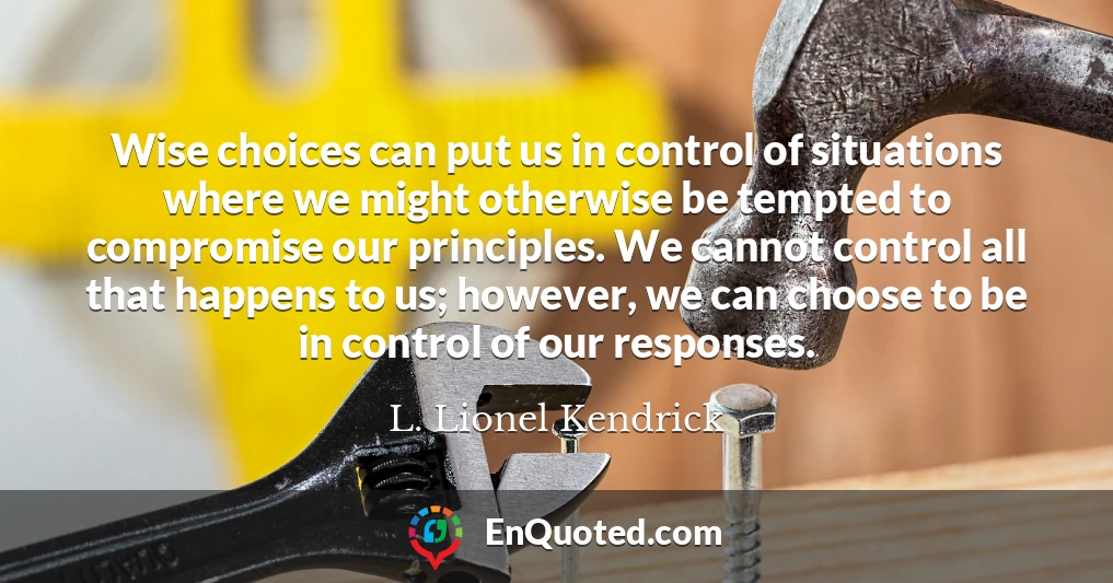 Wise choices can put us in control of situations where we might otherwise be tempted to compromise our principles. We cannot control all that happens to us; however, we can choose to be in control of our responses.