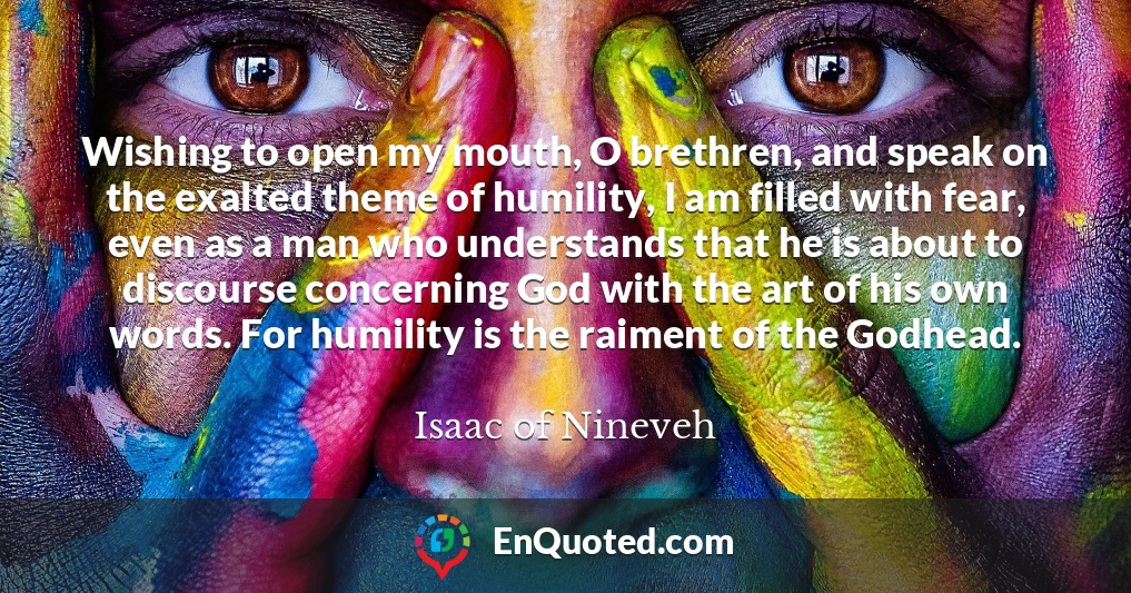 Wishing to open my mouth, O brethren, and speak on the exalted theme of humility, I am filled with fear, even as a man who understands that he is about to discourse concerning God with the art of his own words. For humility is the raiment of the Godhead.