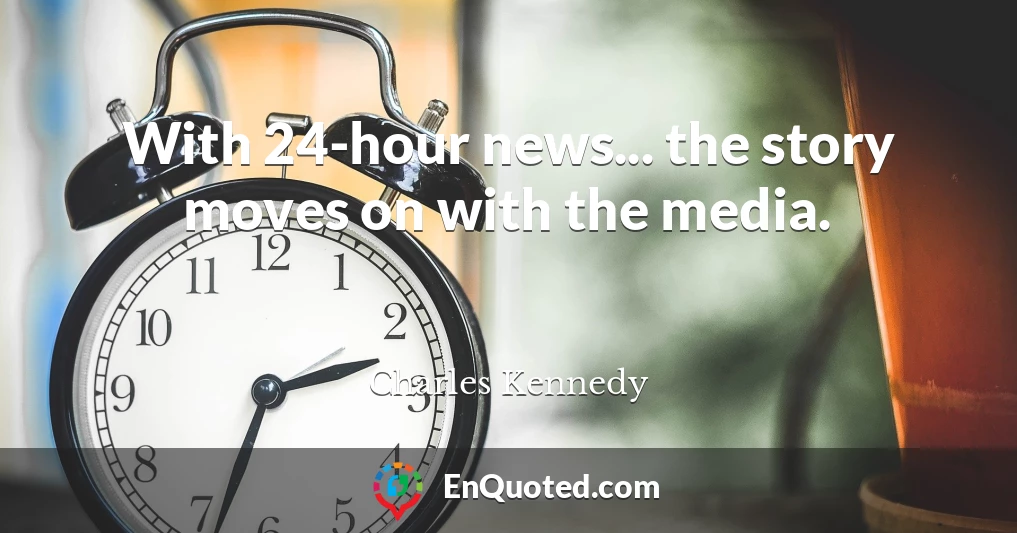 With 24-hour news... the story moves on with the media.