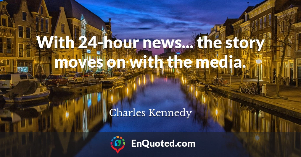 With 24-hour news... the story moves on with the media.