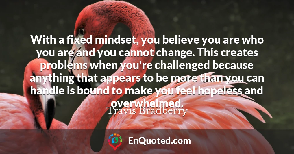 With a fixed mindset, you believe you are who you are and you cannot change. This creates problems when you're challenged because anything that appears to be more than you can handle is bound to make you feel hopeless and overwhelmed.