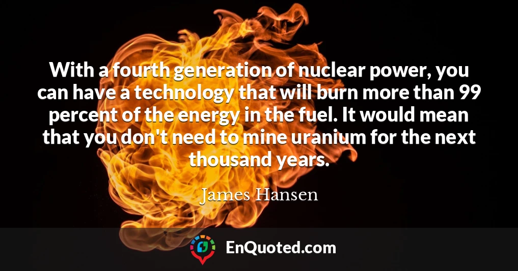 With a fourth generation of nuclear power, you can have a technology that will burn more than 99 percent of the energy in the fuel. It would mean that you don't need to mine uranium for the next thousand years.