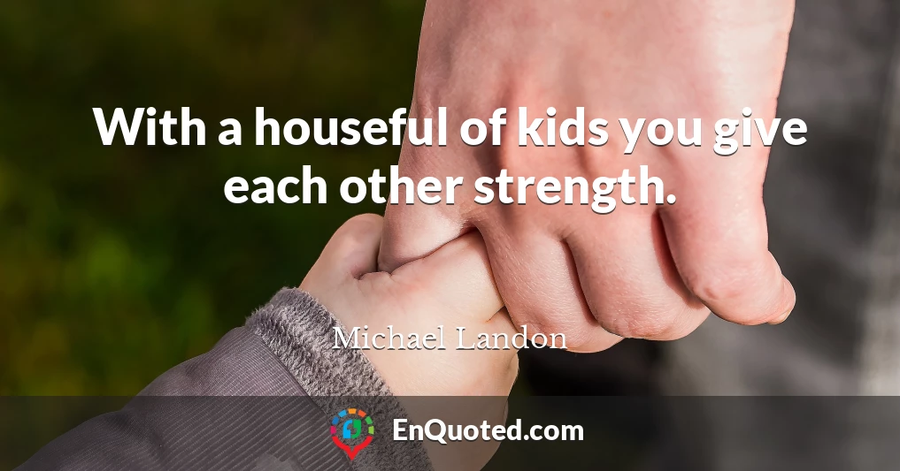 With a houseful of kids you give each other strength.