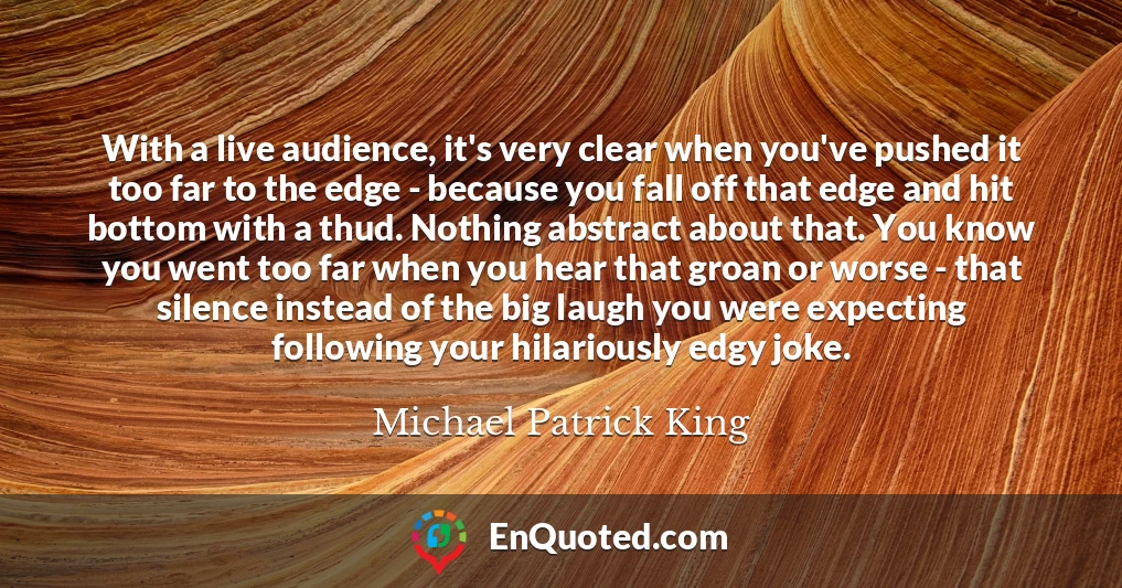 With a live audience, it's very clear when you've pushed it too far to the edge - because you fall off that edge and hit bottom with a thud. Nothing abstract about that. You know you went too far when you hear that groan or worse - that silence instead of the big laugh you were expecting following your hilariously edgy joke.