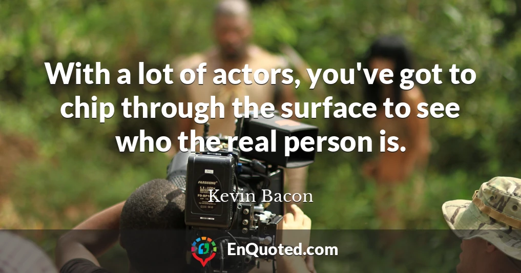 With a lot of actors, you've got to chip through the surface to see who the real person is.