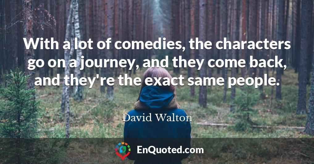 With a lot of comedies, the characters go on a journey, and they come back, and they're the exact same people.