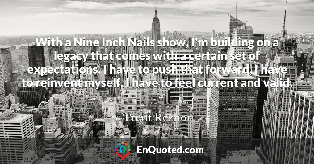 With a Nine Inch Nails show, I'm building on a legacy that comes with a certain set of expectations. I have to push that forward, I have to reinvent myself, I have to feel current and valid.