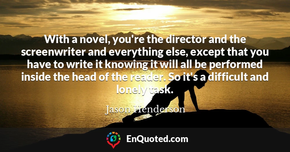 With a novel, you're the director and the screenwriter and everything else, except that you have to write it knowing it will all be performed inside the head of the reader. So it's a difficult and lonely task.