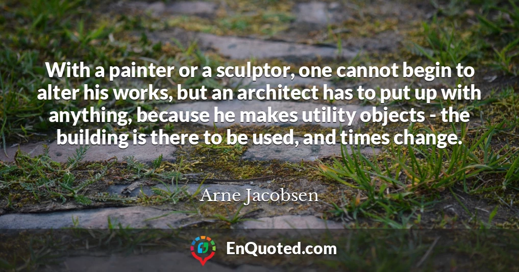 With a painter or a sculptor, one cannot begin to alter his works, but an architect has to put up with anything, because he makes utility objects - the building is there to be used, and times change.