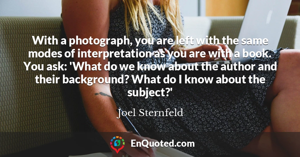 With a photograph, you are left with the same modes of interpretation as you are with a book. You ask: 'What do we know about the author and their background? What do I know about the subject?'