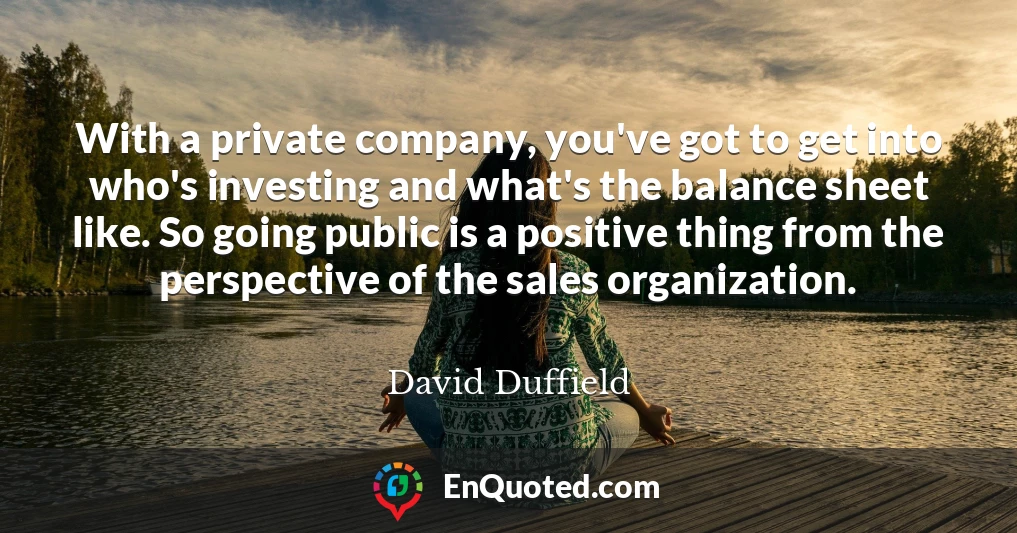 With a private company, you've got to get into who's investing and what's the balance sheet like. So going public is a positive thing from the perspective of the sales organization.