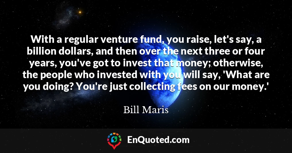 With a regular venture fund, you raise, let's say, a billion dollars, and then over the next three or four years, you've got to invest that money; otherwise, the people who invested with you will say, 'What are you doing? You're just collecting fees on our money.'