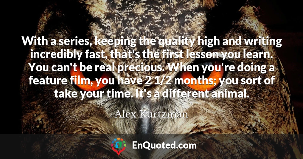 With a series, keeping the quality high and writing incredibly fast, that's the first lesson you learn. You can't be real precious. When you're doing a feature film, you have 2 1/2 months; you sort of take your time. It's a different animal.