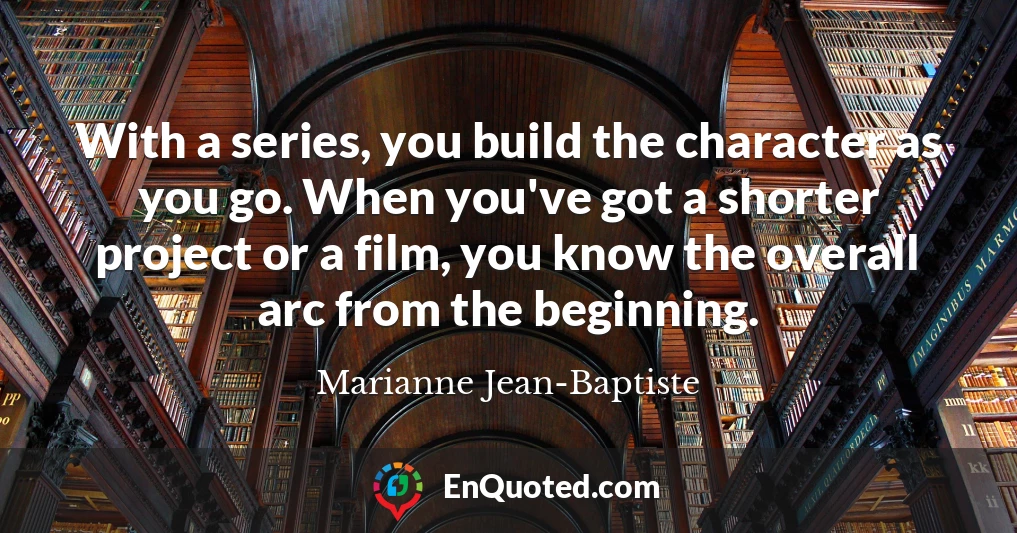 With a series, you build the character as you go. When you've got a shorter project or a film, you know the overall arc from the beginning.