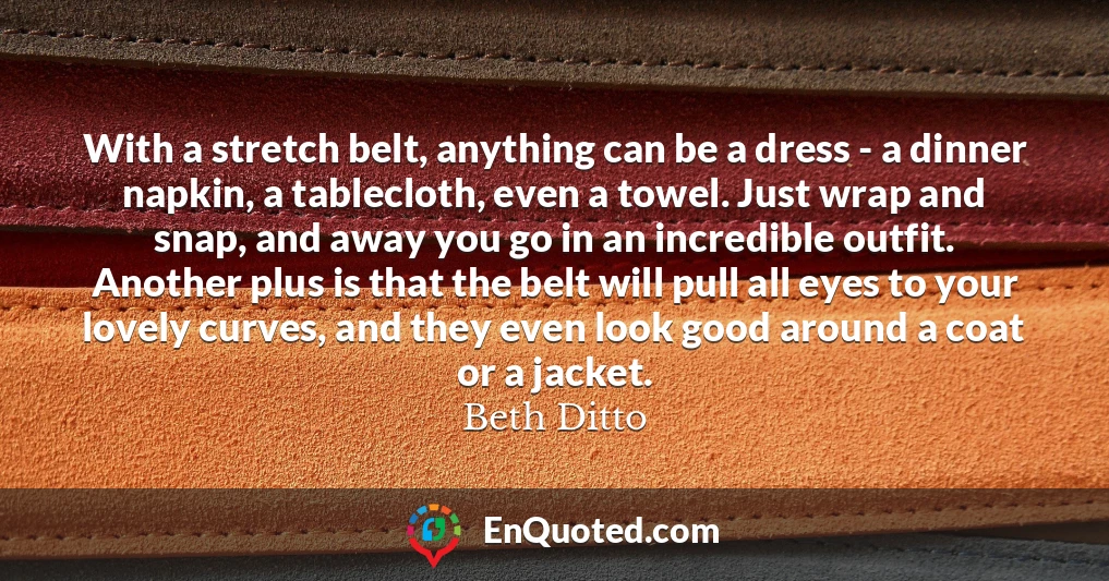 With a stretch belt, anything can be a dress - a dinner napkin, a tablecloth, even a towel. Just wrap and snap, and away you go in an incredible outfit. Another plus is that the belt will pull all eyes to your lovely curves, and they even look good around a coat or a jacket.