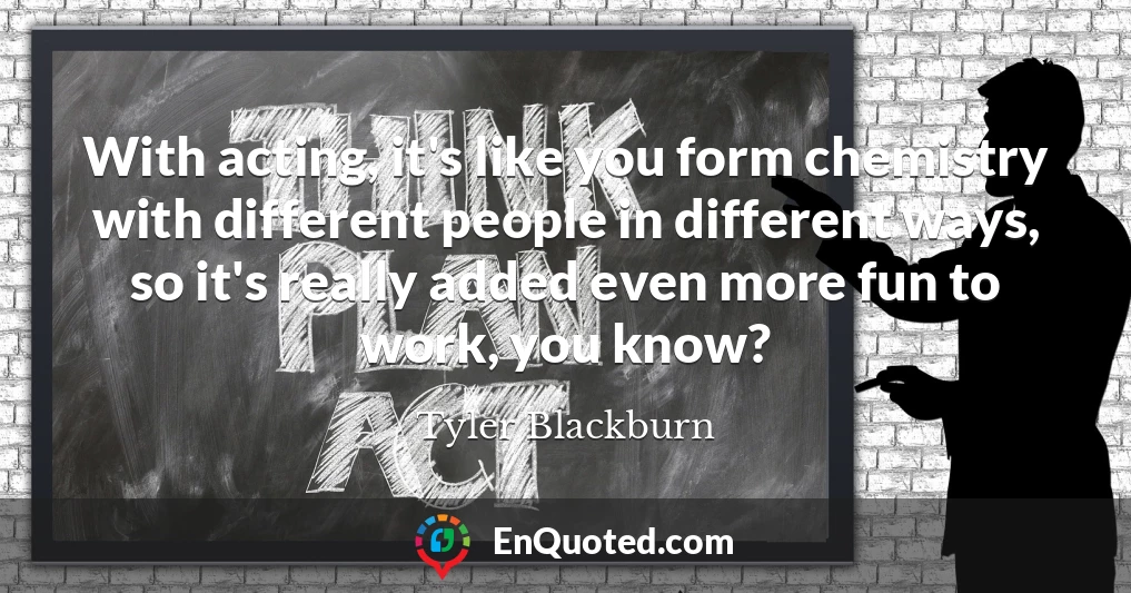 With acting, it's like you form chemistry with different people in different ways, so it's really added even more fun to work, you know?