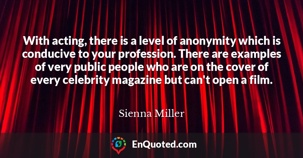 With acting, there is a level of anonymity which is conducive to your profession. There are examples of very public people who are on the cover of every celebrity magazine but can't open a film.